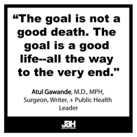 “The goal is not a good death. The goal is a good life--all the way to the very end." Atul Gawande, M.D., MPH, surgeon, writer, and public health leader